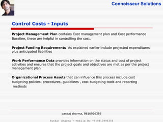 Connoisseur Solutions
Project Management Plan contains Cost management plan and Cost performance
Baseline, these are helpful in controlling the cost.
Project Funding Requirements As explained earlier include projected expenditures
plus anticipated liabilities
Work Performance Data provides information on the status and cost of project
activities and ensures that the project goals and objectives are met as per the project
management plan
Organizational Process Assets that can influence this process include cost
budgeting policies, procedures, guidelines , cost budgeting tools and reporting
methods
Control Costs - Inputs
pankaj sharma, 9810996356
Pankaj Sharma - Mobile No -919810996356
 