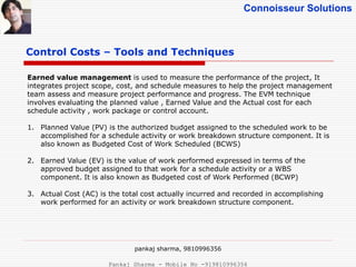Connoisseur Solutions
Control Costs – Tools and Techniques
Earned value management is used to measure the performance of the project, It
integrates project scope, cost, and schedule measures to help the project management
team assess and measure project performance and progress. The EVM technique
involves evaluating the planned value , Earned Value and the Actual cost for each
schedule activity , work package or control account.
1. Planned Value (PV) is the authorized budget assigned to the scheduled work to be
accomplished for a schedule activity or work breakdown structure component. It is
also known as Budgeted Cost of Work Scheduled (BCWS)
2. Earned Value (EV) is the value of work performed expressed in terms of the
approved budget assigned to that work for a schedule activity or a WBS
component. It is also known as Budgeted cost of Work Performed (BCWP)
3. Actual Cost (AC) is the total cost actually incurred and recorded in accomplishing
work performed for an activity or work breakdown structure component.
pankaj sharma, 9810996356
Pankaj Sharma - Mobile No -919810996356
 