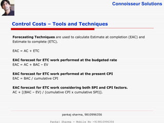 Connoisseur Solutions
Control Costs – Tools and Techniques
Forecasting Techniques are used to calculate Estimate at completion (EAC) and
Estimate to complete (ETC).
EAC = AC + ETC
EAC forecast for ETC work performed at the budgeted rate
EAC = AC + BAC – EV
EAC forecast for ETC work performed at the present CPI
EAC = BAC / cumulative CPI
EAC forecast for ETC work considering both SPI and CPI factors.
AC + [(BAC – EV) / (cumulative CPI x cumulative SPI)].
pankaj sharma, 9810996356
Pankaj Sharma - Mobile No -919810996356
 
