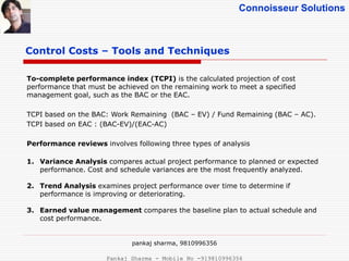 Connoisseur Solutions
Control Costs – Tools and Techniques
To-complete performance index (TCPI) is the calculated projection of cost
performance that must be achieved on the remaining work to meet a specified
management goal, such as the BAC or the EAC.
TCPI based on the BAC: Work Remaining (BAC – EV) / Fund Remaining (BAC – AC).
TCPI based on EAC : (BAC-EV)/(EAC-AC)
Performance reviews involves following three types of analysis
1. Variance Analysis compares actual project performance to planned or expected
performance. Cost and schedule variances are the most frequently analyzed.
2. Trend Analysis examines project performance over time to determine if
performance is improving or deteriorating.
3. Earned value management compares the baseline plan to actual schedule and
cost performance.
pankaj sharma, 9810996356
Pankaj Sharma - Mobile No -919810996356
 