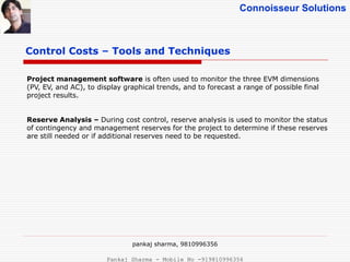 Connoisseur Solutions
Control Costs – Tools and Techniques
Project management software is often used to monitor the three EVM dimensions
(PV, EV, and AC), to display graphical trends, and to forecast a range of possible final
project results.
Reserve Analysis – During cost control, reserve analysis is used to monitor the status
of contingency and management reserves for the project to determine if these reserves
are still needed or if additional reserves need to be requested.
pankaj sharma, 9810996356
Pankaj Sharma - Mobile No -919810996356
 