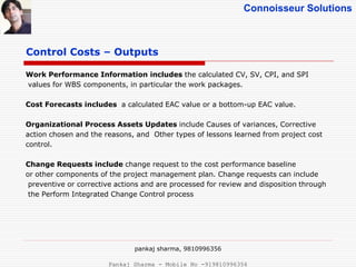 Connoisseur Solutions
Control Costs – Outputs
Work Performance Information includes the calculated CV, SV, CPI, and SPI
values for WBS components, in particular the work packages.
Cost Forecasts includes a calculated EAC value or a bottom-up EAC value.
Organizational Process Assets Updates include Causes of variances, Corrective
action chosen and the reasons, and Other types of lessons learned from project cost
control.
Change Requests include change request to the cost performance baseline
or other components of the project management plan. Change requests can include
preventive or corrective actions and are processed for review and disposition through
the Perform Integrated Change Control process
pankaj sharma, 9810996356
Pankaj Sharma - Mobile No -919810996356
 