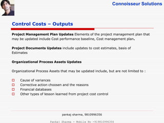 Connoisseur Solutions
Control Costs – Outputs
Project Management Plan Updates Elements of the project management plan that
may be updated include Cost performance baseline, Cost management plan.
Project Documents Updates include updates to cost estimates, basis of
Estimates
Organizational Process Assets Updates
Organizational Process Assets that may be updated include, but are not limited to :
 Cause of variances
 Corrective action choosen and the reasons
 Financial databases
 Other types of lesson learned from project cost control
pankaj sharma, 9810996356
Pankaj Sharma - Mobile No -919810996356
 