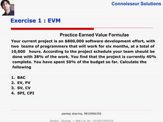 Connoisseur Solutions
Practice Earned Value Formulae
Exercise 1 : EVM
Your current project is an $800,000 software development effort, with
two teams of programmers that will work for six months, at a total of
10,000 hours. According to the project schedule your team should be
done with 38% of the work. You find that the project is currently 40%
complete. You have spent 50% of the budget so far. Calculate the
following
1. BAC
2. EV, PV
3. SV, CV
4. SPI, CPI
pankaj sharma, 9810996356
Pankaj Sharma - Mobile No -919810996356
 