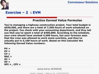 Connoisseur Solutions
Practice Earned Value Formulae
Exercise – 2 : EVM
You’re managing a highway construction project. Your total budget is
$650,000, and there are a total of 7,500 hours of work scheduled on
the project. You check with your accounting department, and they tell
you that you’ve spent a total of $400,000. According to the schedule,
your crew should have worked 4,500 hours, but your foreman says
that the crew was allowed to work some overtime, and they’ve
actually put in 5,100 hours of work. Based on this Calculate the
following Earned Value numbers:
PV =
EV =
CV =
BAC =
AC =
SV =
SPI = , CPI =
pankaj sharma, 9810996356
Pankaj Sharma - Mobile No -919810996356
 