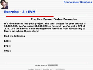 Connoisseur Solutions
Practice Earned Value Formulae
Exercise - 3 : EVM
It’s nine months into your project. The total budget for your project is
$4,200,000. You’ve spent $1,650,000 so far, and you’ve got a CPI of
.875. Use the Earned Value Management formulas from forecasting to
figure out where things stand.
Find the following
EAC =
ETC =
VAC =
pankaj sharma, 9810996356
Pankaj Sharma - Mobile No -919810996356
 