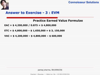Connoisseur Solutions
Practice Earned Value Formulae
Answer to Exercise - 3 : EVM
EAC = $ 4,200,000 / 0.875 = $ 4,800,000
ETC = $ 4,800,000 – $ 1,650,000 = $ 3, 150,000
VAC = $ 4,200,000 – $ 4,800,000 = $ 600,000
pankaj sharma, 9810996356
Pankaj Sharma - Mobile No -919810996356
 