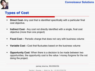 Connoisseur Solutions
 Direct Cost- Any cost that is identified specifically with a particular final
cost objective.
 Indirect Cost- Any cost not directly identified with a single, final cost
objective (more than one project)
 Fixed Cost - Periodic charge that does not vary with business volume
 Variable Cost - Cost that fluctuates based on the business volume
 Opportunity Cost: When there is a decision to be made between two
opportunities, the opportunity cost is the value / money forgone for the not
doing the project.
Types of Cost
pankaj sharma, 9810996356
Pankaj Sharma - Mobile No -919810996356
 
