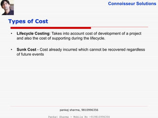Connoisseur Solutions
• Lifecycle Costing: Takes into account cost of development of a project
and also the cost of supporting during the lifecycle.
• Sunk Cost - Cost already incurred which cannot be recovered regardless
of future events
Types of Cost
pankaj sharma, 9810996356
Pankaj Sharma - Mobile No -919810996356
 