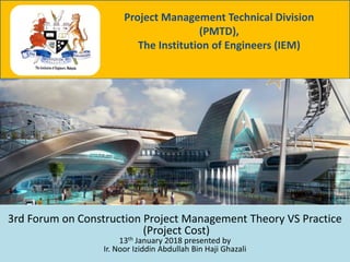 3rd Forum on Construction Project Management Theory VS Practice
(Project Cost)
13th January 2018 presented by
Ir. Noor Iziddin Abdullah Bin Haji Ghazali
Project Management Technical Division
(PMTD),
The Institution of Engineers (IEM)
 