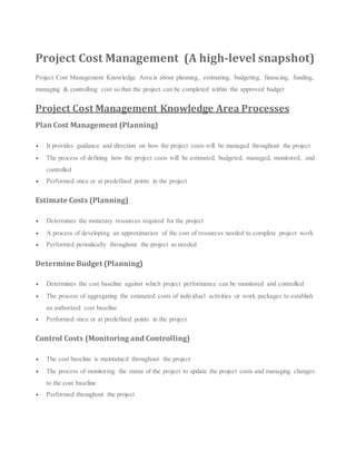Project Cost Management (A high-level snapshot)
Project Cost Management Knowledge Area is about planning, estimating, budgeting, financing, funding,
managing & controlling cost so that the project can be completed within the approved budget
Project Cost Management Knowledge Area Processes
Plan Cost Management (Planning)
 It provides guidance and direction on how the project costs will be managed throughout the project
 The process of defining how the project costs will be estimated, budgeted, managed, monitored, and
controlled
 Performed once or at predefined points in the project
Estimate Costs (Planning)
 Determines the monetary resources required for the project
 A process of developing an approximation of the cost of resources needed to complete project work
 Performed periodically throughout the project as needed
Determine Budget (Planning)
 Determines the cost baseline against which project performance can be monitored and controlled
 The process of aggregating the estimated costs of individual activities or work packages to establish
an authorized cost baseline
 Performed once or at predefined points in the project
Control Costs (Monitoring and Controlling)
 The cost baseline is maintained throughout the project
 The process of monitoring the status of the project to update the project costs and managing changes
to the cost baseline
 Performed throughout the project
 