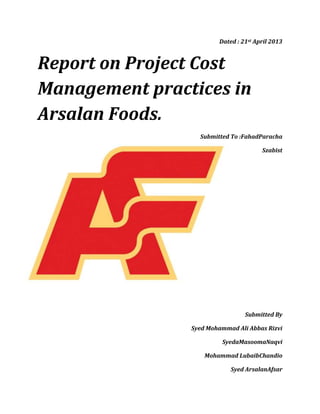 Dated : 21st April 2013
Report on Project Cost
Management practices in
Arsalan Foods.
Submitted To :FahadParacha
Szabist
Submitted By
Syed Mohammad Ali Abbas Rizvi
SyedaMasoomaNaqvi
Mohammad LubaibChandio
Syed ArsalanAfsar
 