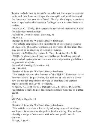 Topics include how to identify the relevant literature on a given
topic and then how to critique the strengths and weaknesses of
the literature that you have found. Finally, the chapter examines
how to synthesize the research findings into a written literature
review.
Houde, S. C. (2009). The systematic review of literature: A tool
for evidence-based policy.
Journal of Gerontological Nursing, 35
(9), 9–12.
Retrieved from the Walden Library databases.
This article emphasizes the importance of systematic reviews
of literature. The authors present an overview of resources that
may assist in conducting systematic reviews.
Krainovich-Miller, B., Haber, J., Yost, J., & Jacobs, S. K.
(2009). Evidence-based practice challenge: Teaching critical
appraisal of systematic reviews and clinical practice guidelines
to graduate students.
Journal of Nursing Education, 48
(4), 186–195.
Retrieved from the Walden Library databases.
This article reviews the features of the TREAD Evidence-Based
Practice Model. In particular, the authors of this article stress
how the model emphasizes the use of standardized critical
appraisal tools and Level I evidence.
Robeson, P., Dobbins, M., DeCorby, K., & Tirilis, D. (2010).
Facilitating access to pre-processed research evidence in public
health.
B
MC Public Health, 10
, 95.
Retrieved from the Walden Library databases.
This article describes a hierarchy of pre-processed evidence
and how it is adapted to the public health setting. The authors
identify a range of resources with relevant public health
content.
Barker, J. (n.d.)
 