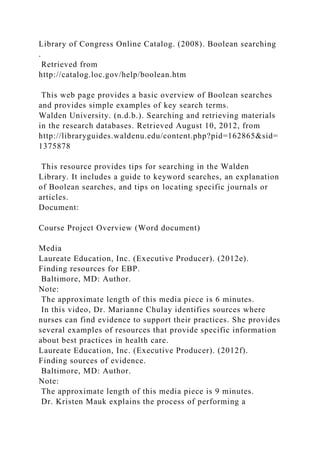Library of Congress Online Catalog. (2008). Boolean searching
.
Retrieved from
http://catalog.loc.gov/help/boolean.htm
This web page provides a basic overview of Boolean searches
and provides simple examples of key search terms.
Walden University. (n.d.b.). Searching and retrieving materials
in the research databases. Retrieved August 10, 2012, from
http://libraryguides.waldenu.edu/content.php?pid=162865&sid=
1375878
This resource provides tips for searching in the Walden
Library. It includes a guide to keyword searches, an explanation
of Boolean searches, and tips on locating specific journals or
articles.
Document:
Course Project Overview (Word document)
Media
Laureate Education, Inc. (Executive Producer). (2012e).
Finding resources for EBP.
Baltimore, MD: Author.
Note:
The approximate length of this media piece is 6 minutes.
In this video, Dr. Marianne Chulay identifies sources where
nurses can find evidence to support their practices. She provides
several examples of resources that provide specific information
about best practices in health care.
Laureate Education, Inc. (Executive Producer). (2012f).
Finding sources of evidence.
Baltimore, MD: Author.
Note:
The approximate length of this media piece is 9 minutes.
Dr. Kristen Mauk explains the process of performing a
 