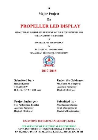 A
Major Project
On
PROPELLER LED DISPLAY
SUBMITTED IN PARTIAL FULFILLMENT OF THE REQUIREMENTS FOR
THE AWARD OF THE DEGREE
OF
BACHELOR OF TECHNOLOGY
IN
ELECTRICAL ENGINEERING
(RAJASTHAN TECHNICAL UNIVERSITY)
2017-2018
Submitted by: - Under the Guidance:
Ranjan Kumar Ms. Numa M. Thapliyal
14EAIEE079 AssistantProfessor
B. Tech. IVth
Yr. VIII Sem Dept. of Electrical
Project Incharge: - Submitted to: -
Mr. Pushpendra Foujdar Mr. Deepak Sharma
AssistantProfessor Head of department
Dept. of Electrical ElectricalEngineering
RAJASTHAN TECHNICAL UNIVERSITY, KOTA
DEPARTMENT OF ELECTRICAL ENGINEERING
ARYA INSTITUTE OF ENGINEERING & TECHNOLOGY
SP-40, RIICO INDUSTRIAL AREA, KUKAS, JAIPUR, RAJASTH
 