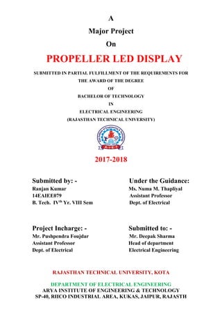 A
Major Project
On
PROPELLER LED DISPLAY
SUBMITTED IN PARTIAL FULFILLMENT OF THE REQUIREMENTS FOR
THE AWARD OF THE DEGREE
OF
BACHELOR OF TECHNOLOGY
IN
ELECTRICAL ENGINEERING
(RAJASTHAN TECHNICAL UNIVERSITY)
2017-2018
Submitted by: - Under the Guidance:
Ranjan Kumar Ms. Numa M. Thapliyal
14EAIEE079 Assistant Professor
B. Tech. IVth
Yr. VIII Sem Dept. of Electrical
Project Incharge: - Submitted to: -
Mr. Pushpendra Foujdar Mr. Deepak Sharma
Assistant Professor Head of department
Dept. of Electrical Electrical Engineering
RAJASTHAN TECHNICAL UNIVERSITY, KOTA
DEPARTMENT OF ELECTRICAL ENGINEERING
ARYA INSTITUTE OF ENGINEERING & TECHNOLOGY
SP-40, RIICO INDUSTRIAL AREA, KUKAS, JAIPUR, RAJASTH
 