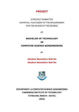 PROJECT
A PROJECT SUBMITTED
IN PARTIAL- FULFILMENT OF THE REQUIREMENT
FOR THE AWARD OF THE DEGREE
OF
BACHELOR OF TECHNOLOGY
IN
COMPUTER SCIENCE &ENGINEERING
BY
Student NameUniv Roll No
Student NameUniv Roll No
DEPARTMENT of COMPUTER SCIENCE &ENGINEERING
CAMBRIDGE INSTITUTE OF TECHNOLOGY
TATISILWAI, RANCHI – 835103.
(2022)
 