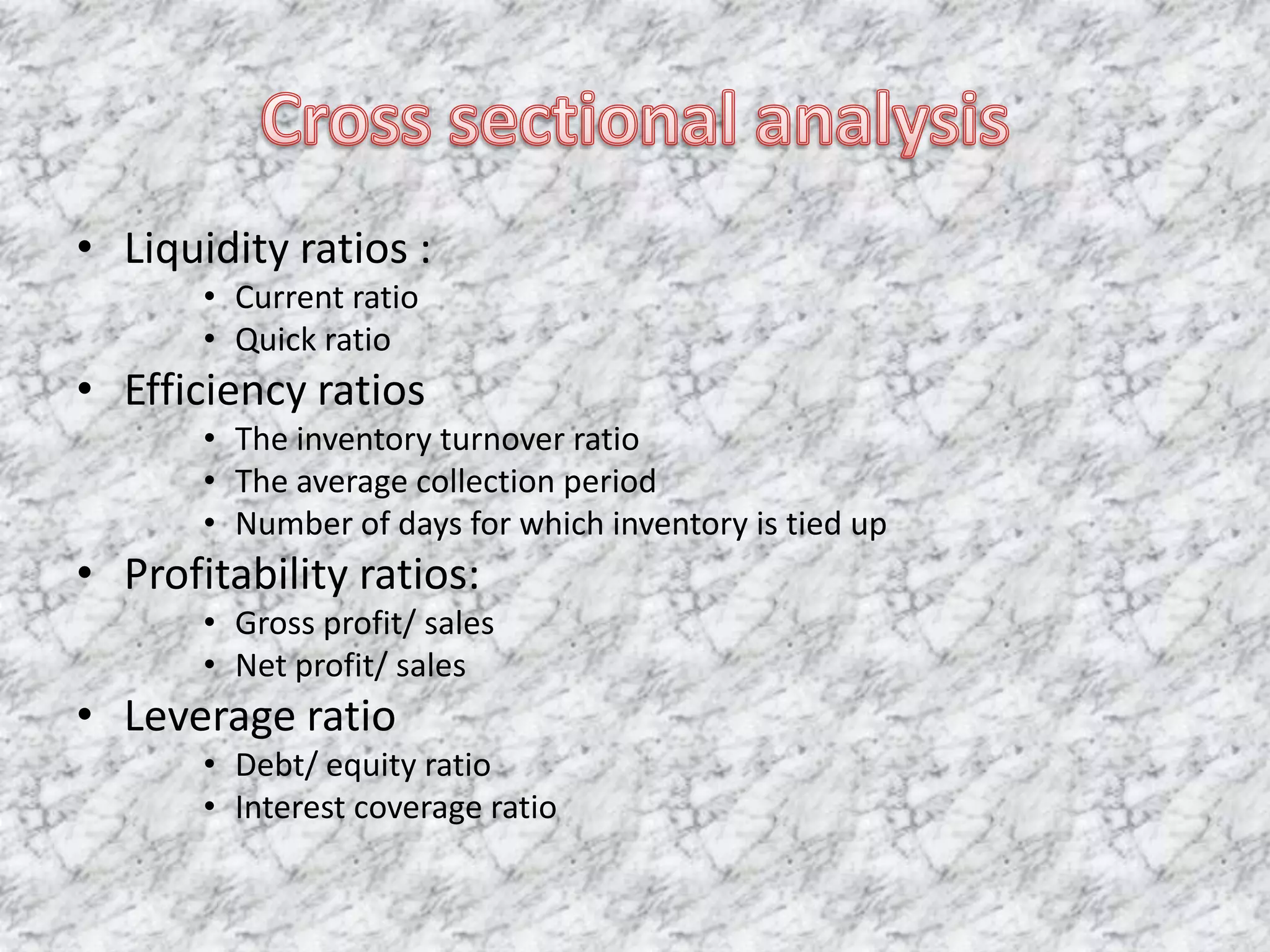 Cross sectional analysis Liquidity ratios : Current ratioQuick ratioEfficiency ratiosThe inventory turnover ratioThe average collection periodNumber of days for which inventory is tied upProfitability ratios: Gross profit/ salesNet profit/ salesLeverage ratioDebt/ equity ratioInterest coverage ratio