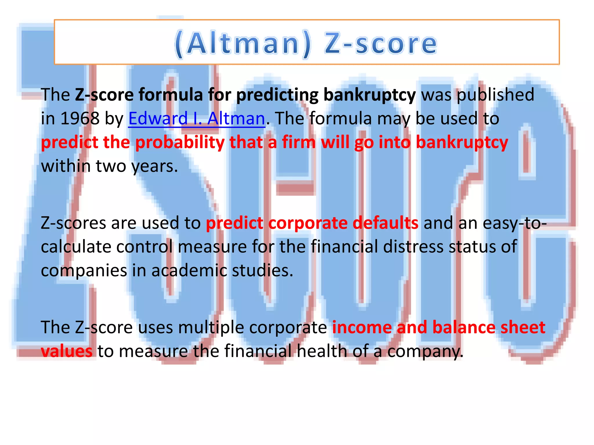 (Altman) Z-scoreThe Z-score formula for predicting bankruptcy was published in 1968 by Edward I. Altman. The formula may be used to predict the probability that a firm will go into bankruptcywithin two years. Z-scores are used to predict corporate defaults and an easy-to-calculate control measure for the financial distress status of companies in academic studies. The Z-score uses multiple corporate income and balance sheet valuesto measure the financial health of a company.