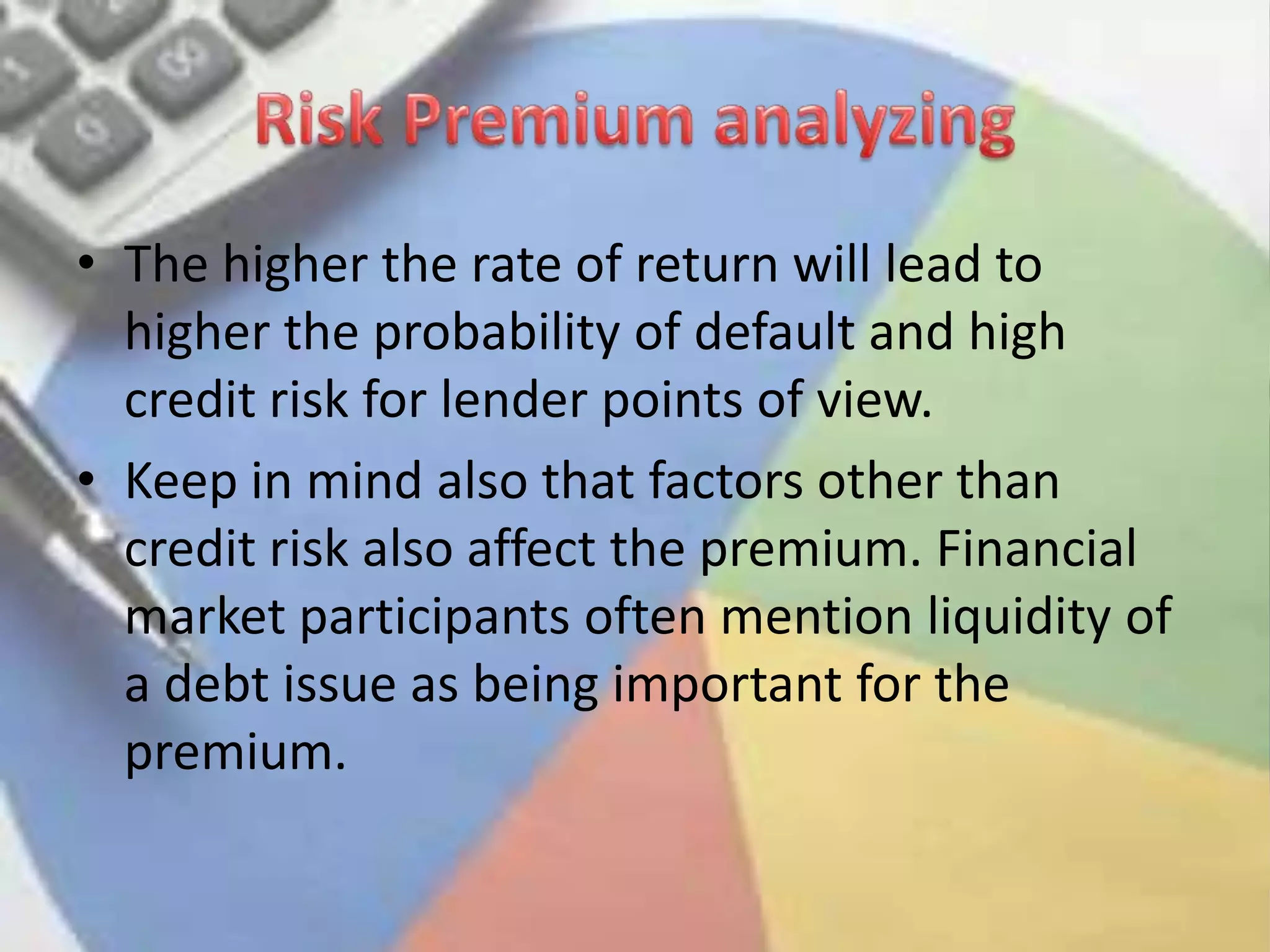 Risk Premium analyzingThe higher the rate of return will lead to higher the probability of default and high credit risk for lender points of view.Keep in mind also that factors other than credit risk also affect the premium. Financial market participants often mention liquidity of a debt issue as being important for the premium. 