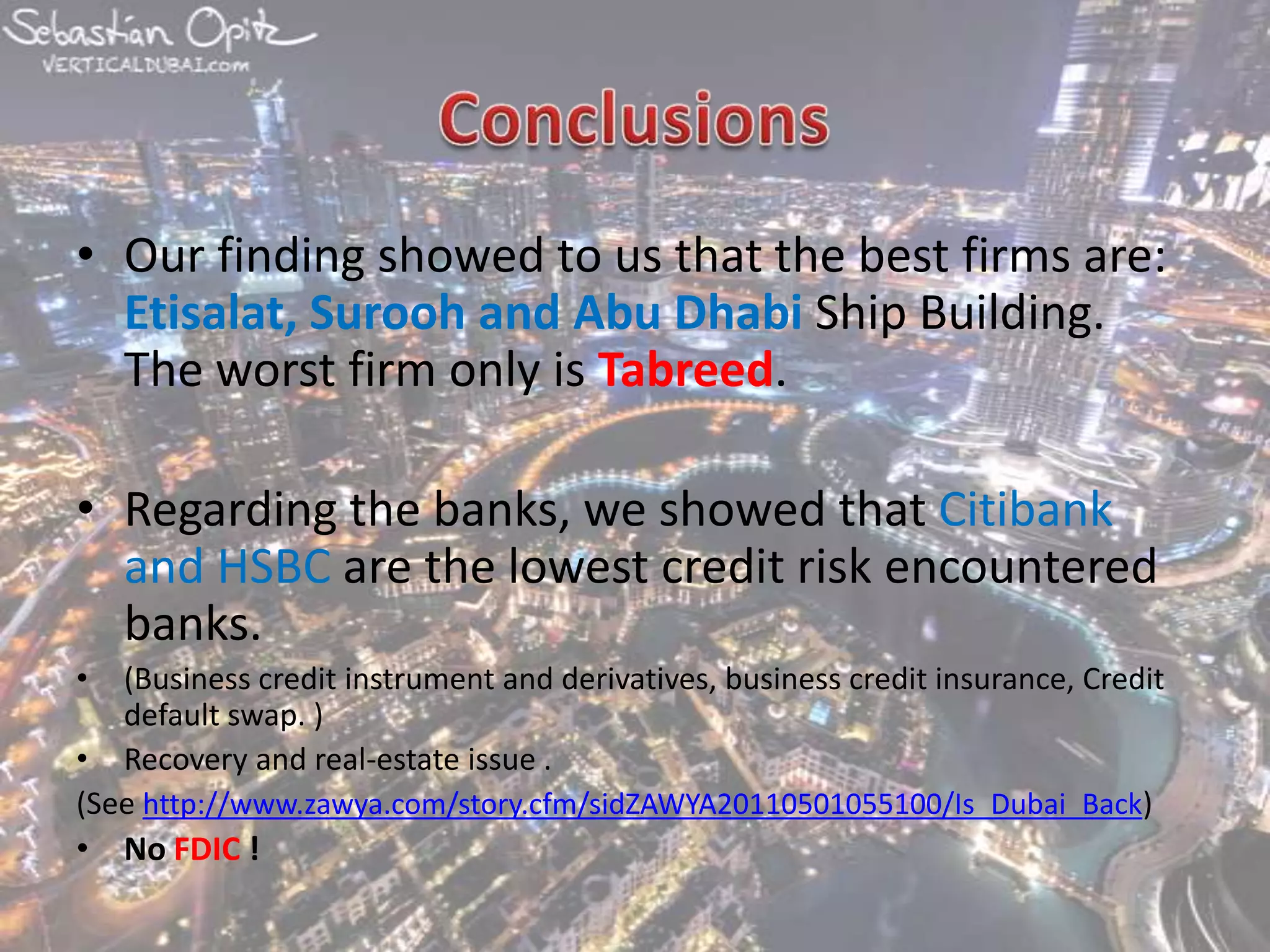 ConclusionsOur finding showed to us that the best firms are: Etisalat, Surooh and Abu Dhabi Ship Building. The worst firm only is Tabreed. Regarding the banks, we showed that Citibank and HSBC are the lowest credit risk encountered banks.(Business credit instrument and derivatives, business credit insurance, Credit default swap. )  Recovery and real-estate issue .(See http://www.zawya.com/story.cfm/sidZAWYA20110501055100/Is_Dubai_Back) No FDIC !