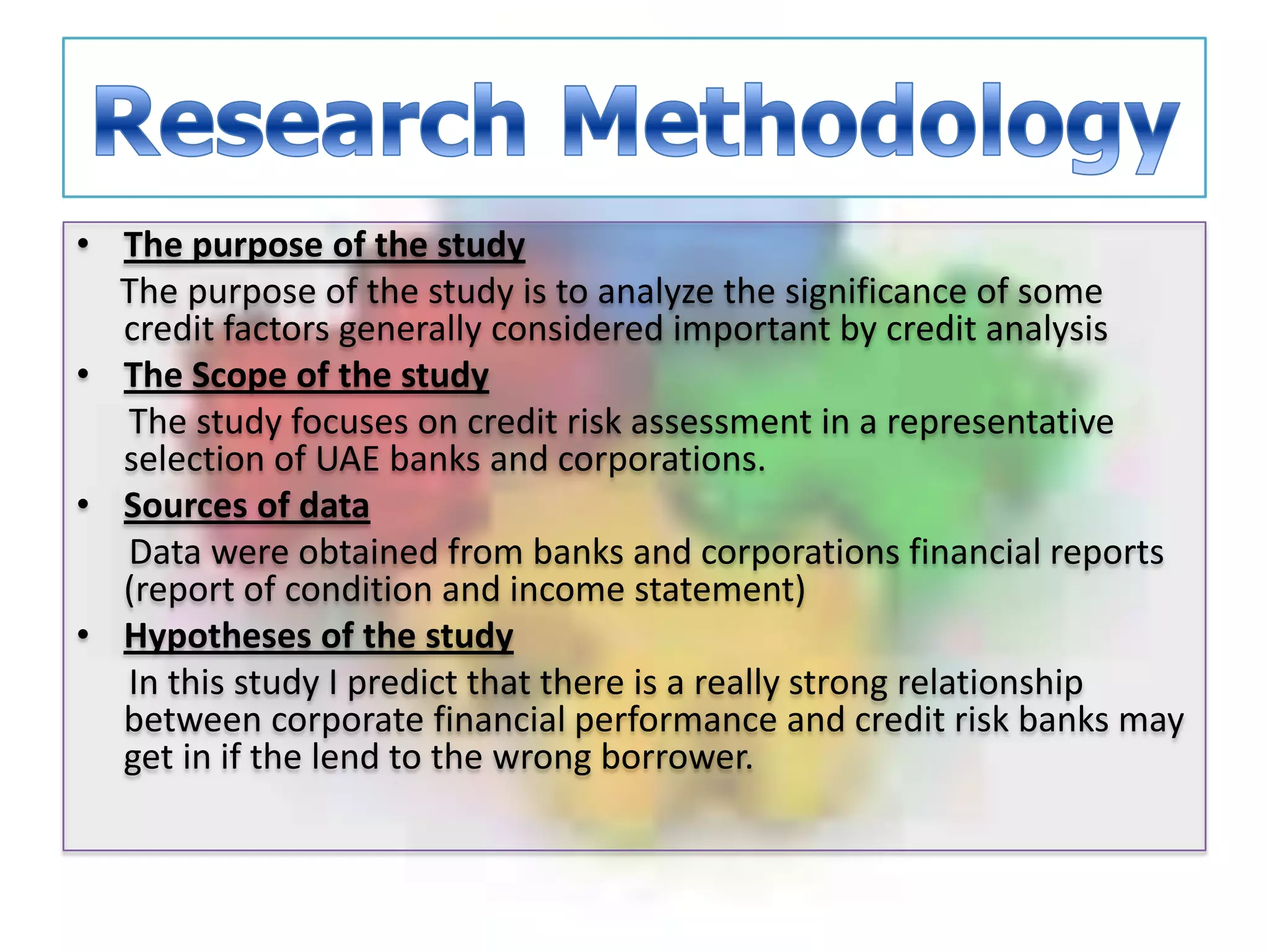 Research MethodologyThe purpose of the study     The purpose of the study is to analyze the significance of some credit factors generally considered important by credit analysisThe Scope of the study      The study focuses on credit risk assessment in a representative selection of UAE banks and corporations.Sources of data      Data were obtained from banks and corporations financial reports (report of condition and income statement)Hypotheses of the study      In this study I predict that there is a really strong relationship between corporate financial performance and credit risk banks may get in if the lend to the wrong borrower.  