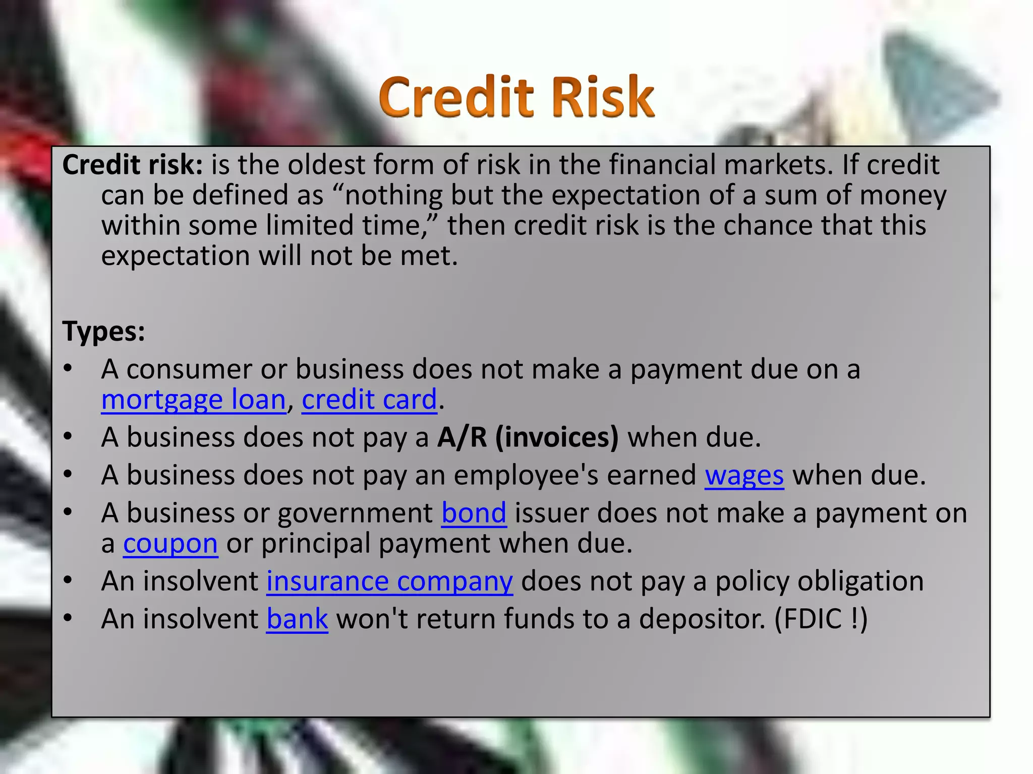 Credit RiskCredit risk: is the oldest form of risk in the financial markets. If credit can be defined as “nothing but the expectation of a sum of money within some limited time,” then credit risk is the chance that this expectation will not be met. Types: A consumer or business does not make a payment due on a mortgage loan, credit card.A business does not pay a A/R (invoices) when due.A business does not pay an employee's earned wages when due.A business or government bond issuer does not make a payment on a coupon or principal payment when due.An insolvent insurance company does not pay a policy obligationAn insolvent bank won't return funds to a depositor. (FDIC !)