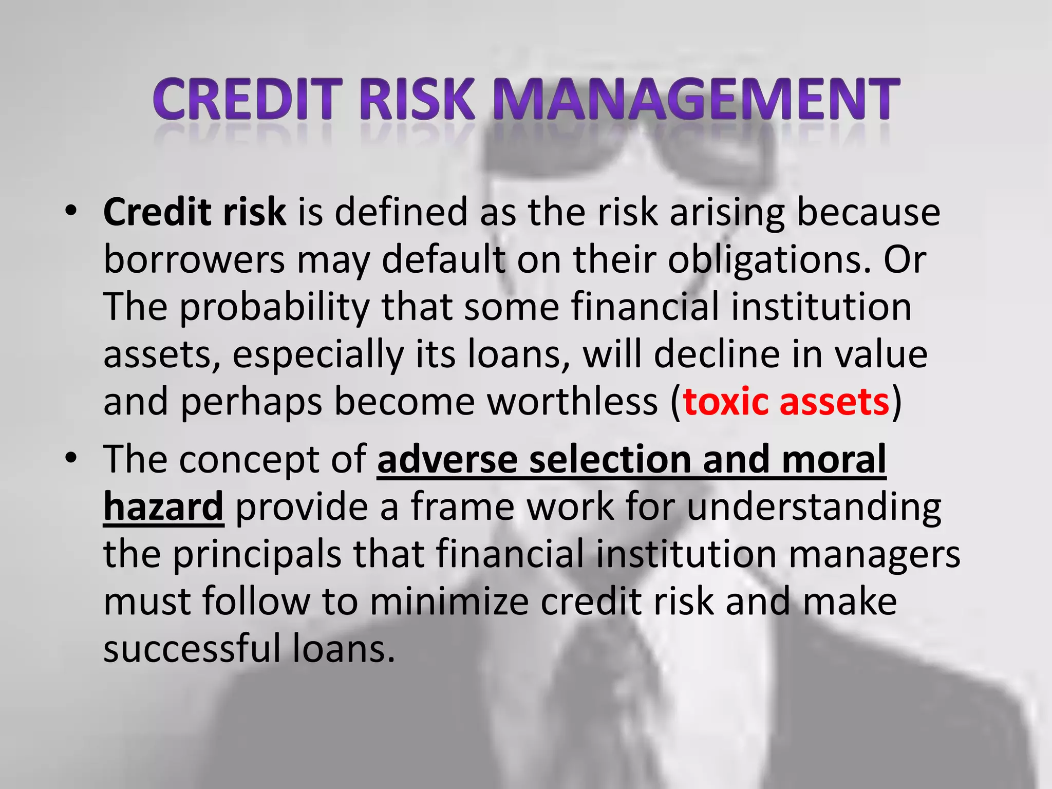 Credit risk managementCredit risk is defined as the risk arising because borrowers may default on their obligations. Or The probability that some financial institution assets, especially its loans, will decline in value and perhaps become worthless (toxic assets)The concept of adverse selection and moral hazard provide a frame work for understanding the principals that financial institution managers must follow to minimize credit risk and make successful loans.