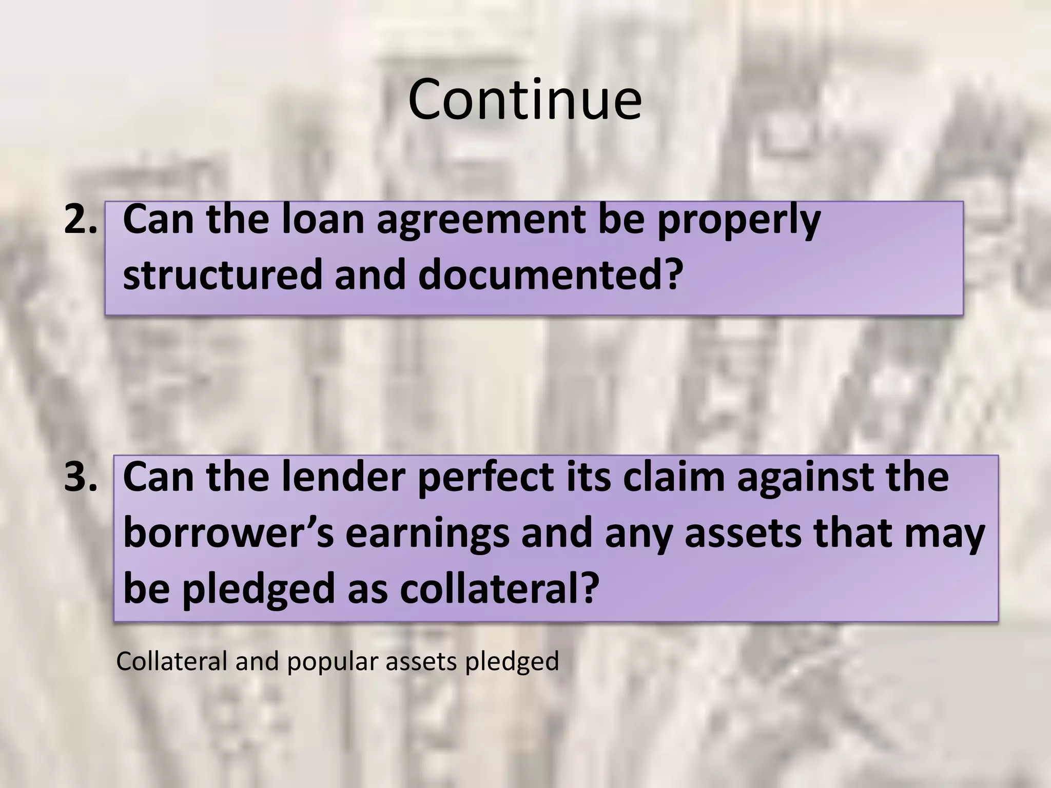 Continue Can the loan agreement be properly structured and documented?Can the lender perfect its claim against the borrower’s earnings and any assets that may be pledged as collateral?Collateral and popular assets pledged 