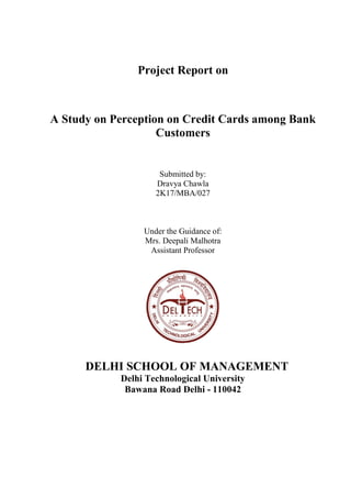 Project Report on
A Study on Perception on Credit Cards among Bank
Customers
Submitted by:
Dravya Chawla
2K17/MBA/027
Under the Guidance of:
Mrs. Deepali Malhotra
Assistant Professor
DELHI SCHOOL OF MANAGEMENT
Delhi Technological University
Bawana Road Delhi - 110042
 