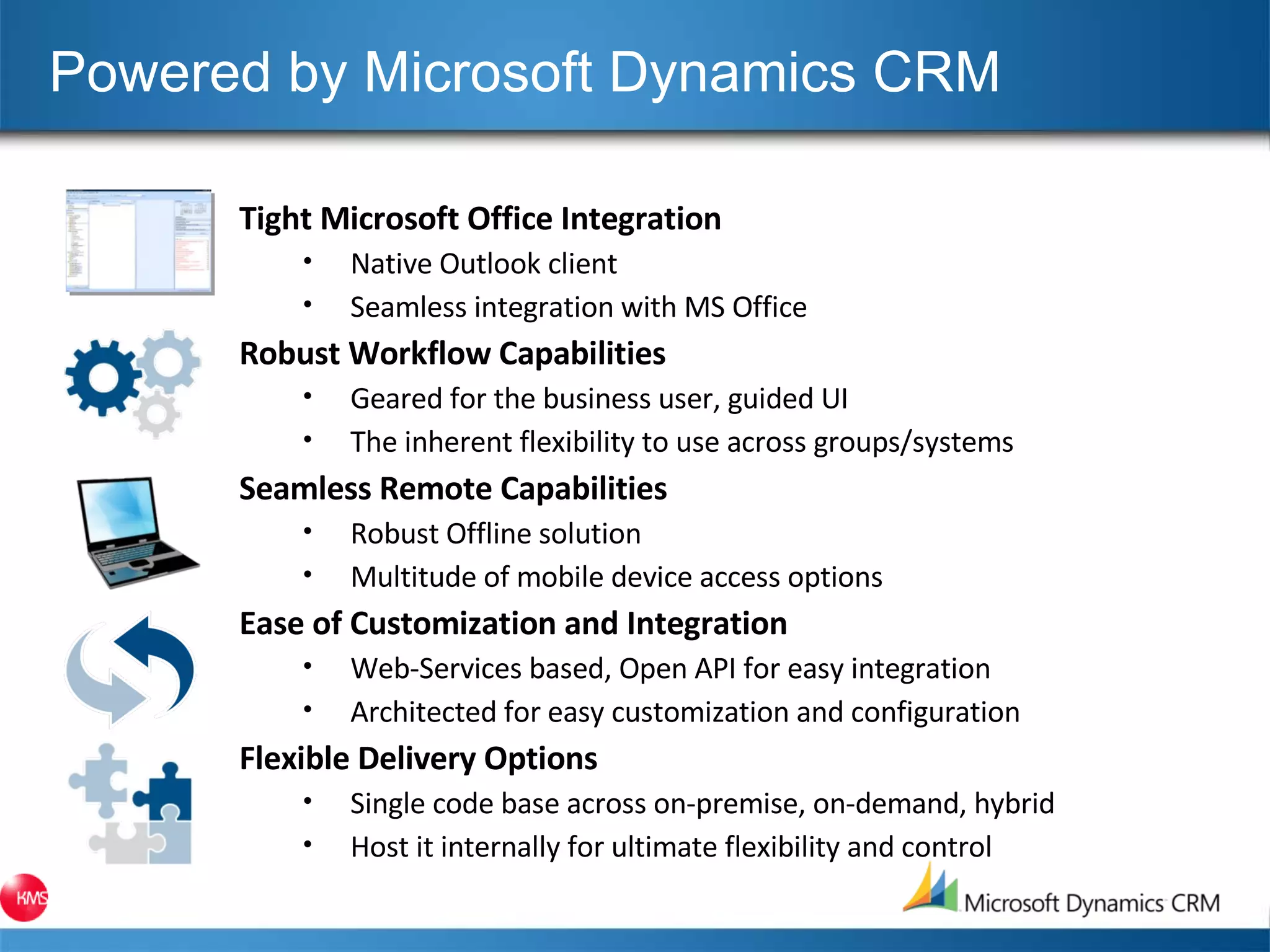 Powered by Microsoft Dynamics CRM Tight Microsoft Office Integration Native Outlook client Seamless integration with MS Office Robust Workflow Capabilities Geared for the business user, guided UI The inherent flexibility to use across groups/systems Seamless Remote Capabilities Robust Offline solution Multitude of mobile device access options Ease of Customization and Integration Web-Services based, Open API for easy integration Architected for easy customization and configuration Flexible Delivery Options Single code base across on-premise, on-demand, hybrid Host it internally for ultimate flexibility and control 