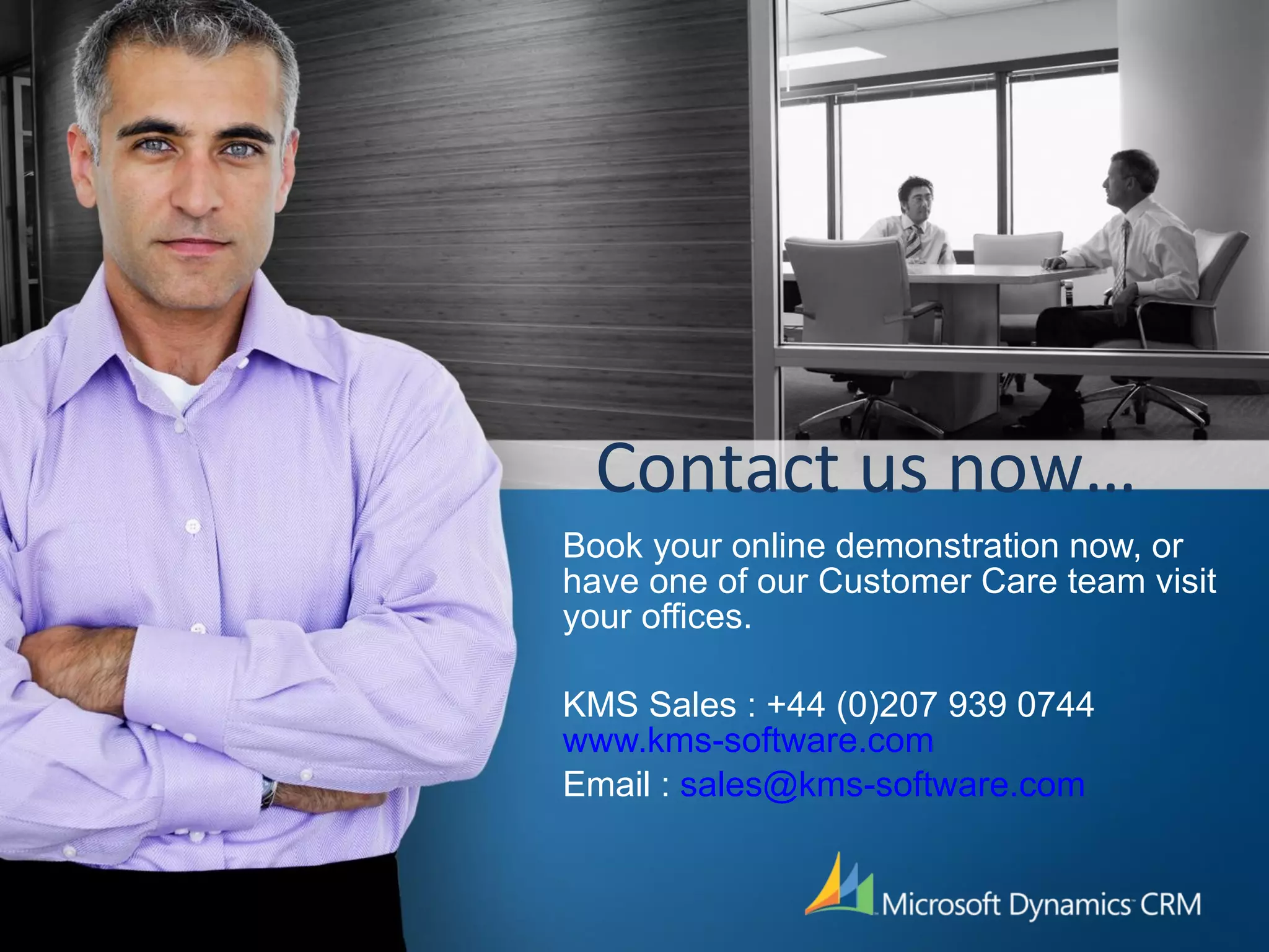 Contact us now… Book your online demonstration now, or have one of our Customer Care team visit your offices. KMS Sales : +44 (0)207 939 0744 www.kms-software.com Email :  [email_address] 