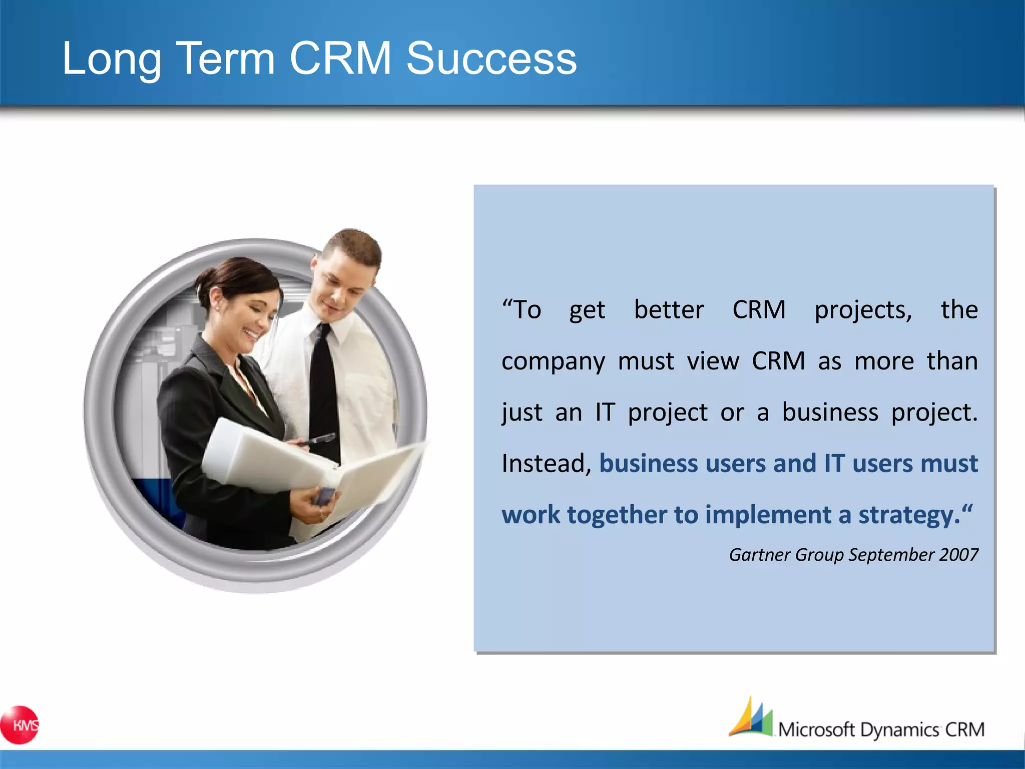 Long Term CRM Success  “ To get better CRM projects, the company must view CRM as more than just an IT project or a business project. Instead,  business users and IT users must work together to implement a strategy.“ Gartner Group September 2007 