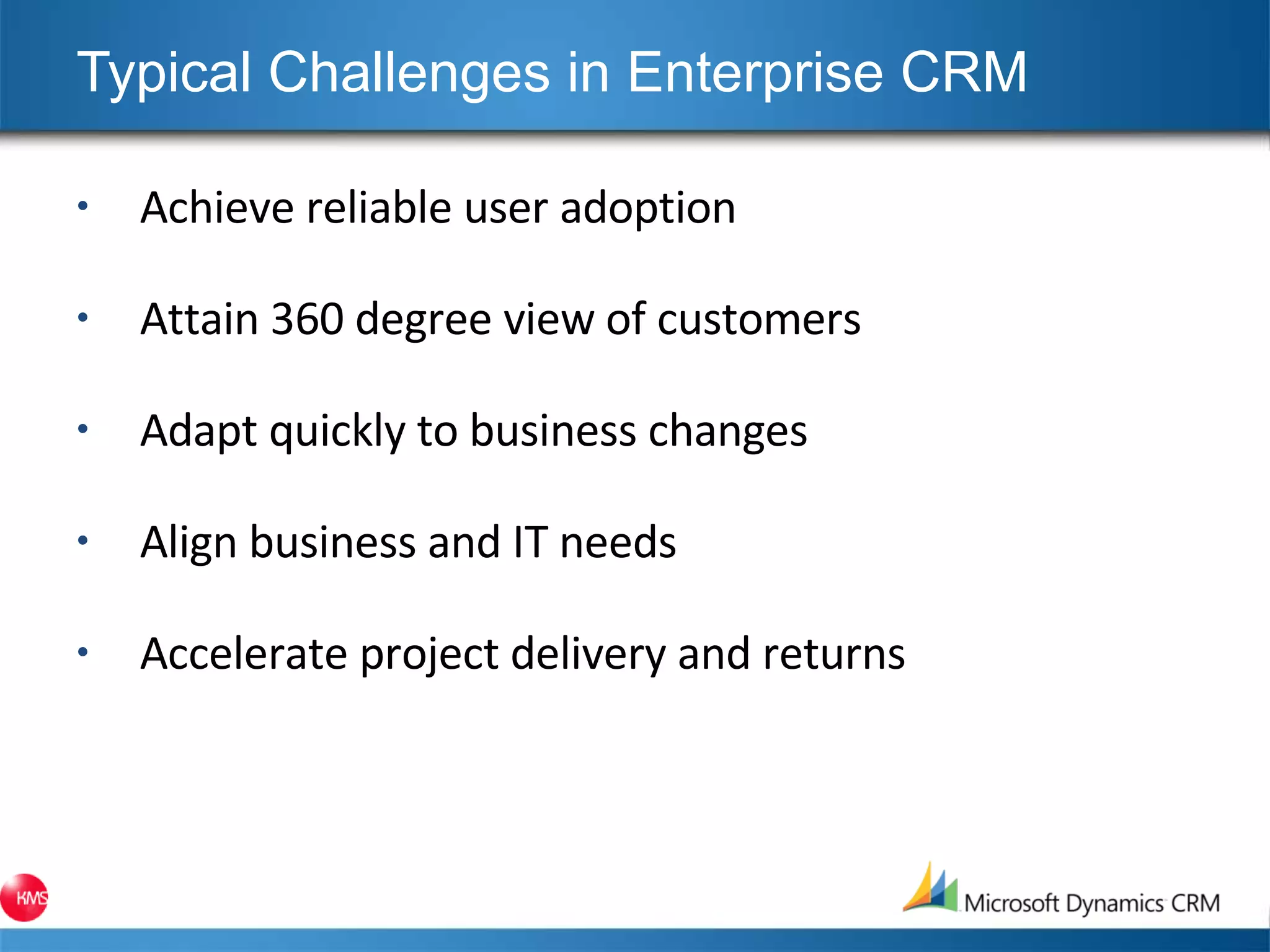 Typical Challenges in Enterprise CRM Achieve reliable user adoption Attain 360 degree view of customers Adapt quickly to business changes Align business and IT needs Accelerate project delivery and returns 
