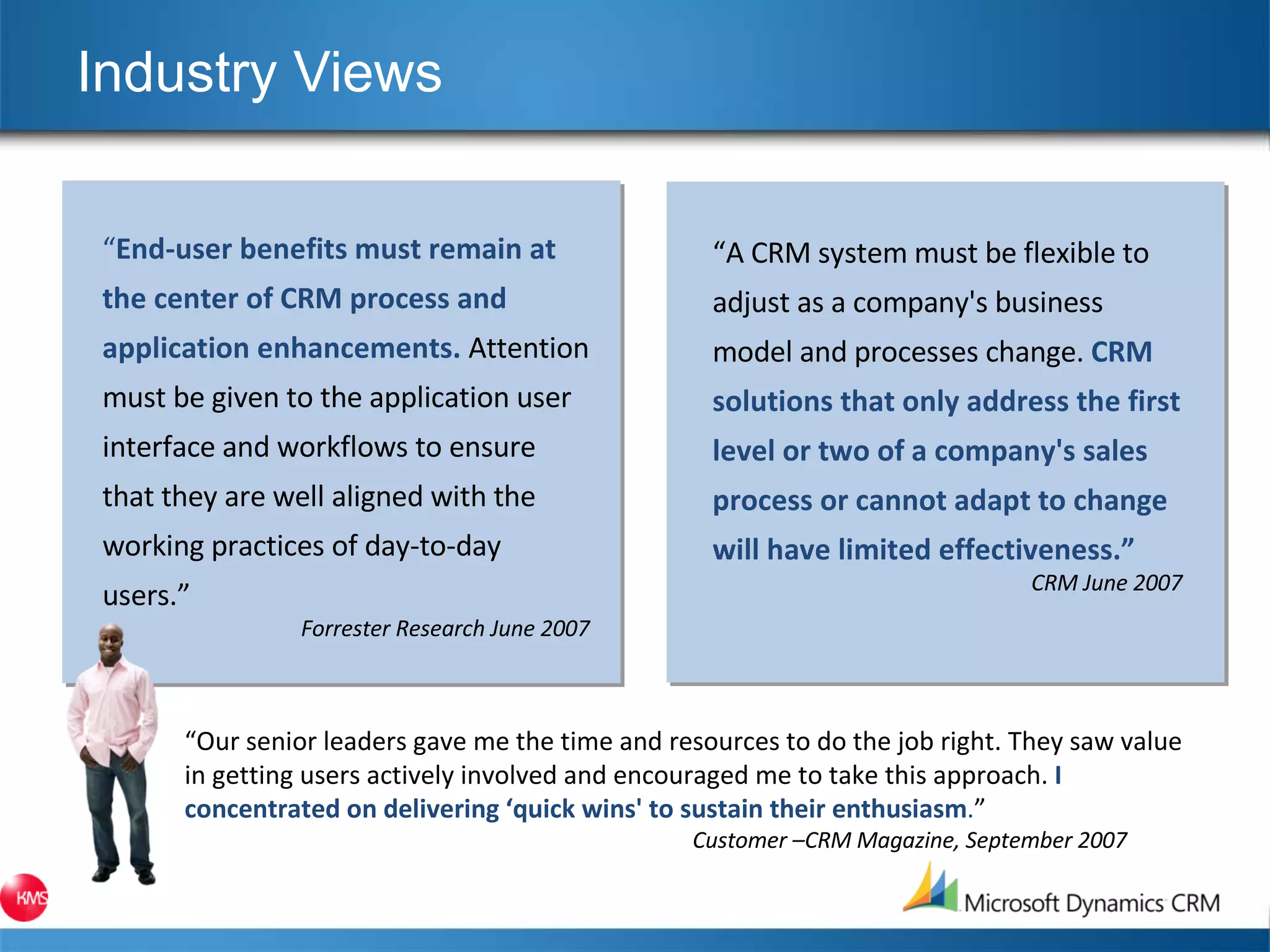 Industry Views “ A CRM system must be flexible to adjust as a company's business model and processes change.  CRM solutions that only address the first level or two of a company's sales process or cannot adapt to change will have limited effectiveness.” CRM June 2007 “ Our senior leaders gave me the time and resources to do the job right. They saw value in getting users actively involved and encouraged me to take this approach.  I concentrated on delivering ‘quick wins' to sustain their enthusiasm . ” Customer –CRM Magazine, September 2007 “ End-user benefits must remain at the center of CRM process and application enhancements.  Attention must be given to the application user interface and workflows to ensure that they are well aligned with the working practices of day-to-day users.” Forrester Research June 2007 