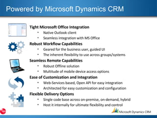 Powered by Microsoft Dynamics CRM Tight Microsoft Office Integration Native Outlook client Seamless integration with MS Office Robust Workflow Capabilities Geared for the business user, guided UI The inherent flexibility to use across groups/systems Seamless Remote Capabilities Robust Offline solution Multitude of mobile device access options Ease of Customization and Integration Web-Services based, Open API for easy integration Architected for easy customization and configuration Flexible Delivery Options Single code base across on-premise, on-demand, hybrid Host it internally for ultimate flexibility and control 