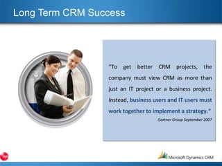 Long Term CRM Success  “ To get better CRM projects, the company must view CRM as more than just an IT project or a business project. Instead,  business users and IT users must work together to implement a strategy.“ Gartner Group September 2007 