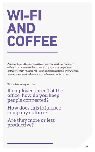 Austere head offices are making room for working remotely,
either from a home office, co-working space, or anywhere in
between. With 4G and Wi-Fi connections available everywhere,
we can now work wherever and whenever suits us best.
This raises key questions:
If employees aren’t at the
office, how do you keep
people connected?
How does this influence
company culture?
Are they more or less
productive?
WI-FI
AND
COFFEE
9
 
