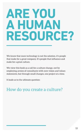 We know that more technology is not the solution, it’s people
that make for a great company. It’s people that influence and
make for a great culture.
We view this book as a call for a culture change, not by
employing armies of consultants with new vision and values
statements, but through small changes, one project at a time.
It leads us to the ultimate question:
How do you create a culture?
ARE YOU
A HUMAN
RESOURCE?
13
 