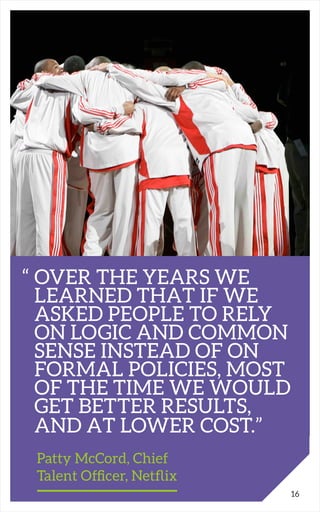 “	OVER THE YEARS WE
	 LEARNED THAT IF WE 						
	 ASKED PEOPLE TO RELY 		
	 ON LOGIC AND COMMON 	
	 SENSE INSTEAD OF ON
	 FORMAL POLICIES, MOST
	 OF THE TIME WE WOULD
	 GET BETTER RESULTS,
	 AND AT LOWER COST.”
		 Patty McCord, Chief
		 Talent Officer, Netflix
16
 