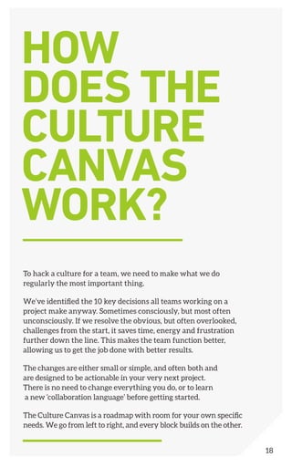 To hack a culture for a team, we need to make what we do
regularly the most important thing.
We’ve identified the 10 key decisions all teams working on a
project make anyway. Sometimes consciously, but most often
unconsciously. If we resolve the obvious, but often overlooked,
challenges from the start, it saves time, energy and frustration
further down the line. This makes the team function better,
allowing us to get the job done with better results.
The changes are either small or simple, and often both and
are designed to be actionable in your very next project.
There is no need to change everything you do, or to learn
a new ‘collaboration language’ before getting started.
The Culture Canvas is a roadmap with room for your own specific
needs. We go from left to right, and every block builds on the other.
HOW
DOES THE
CULTURE
CANVAS
WORK?
18
 