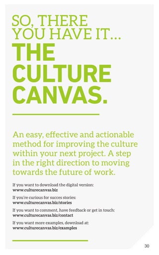 An easy, effective and actionable
method for improving the culture
within your next project. A step
in the right direction to moving
towards the future of work.
If you want to download the digital version:
www.culturecanvas.biz
If you’re curious for succes stories:
www.culturecanvas.biz/stories
If you want to comment, have feedback or get in touch:
www.culturecanvas.biz/contact
If you want more examples, download at:
www.culturecanvas.biz/examples
SO, THERE
YOU HAVE IT…
THE
CULTURE
CANVAS.
30
 