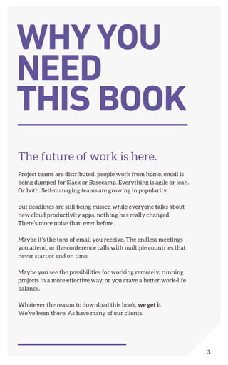 The future of work is here.
Project teams are distributed, people work from home, email is
being dumped for Slack or Basecamp. Everything is agile or lean.
Or both. Self-managing teams are growing in popularity.
But deadlines are still being missed while everyone talks about
new cloud productivity apps, nothing has really changed.
There’s more noise than ever before.
Maybe it’s the tons of email you receive. The endless meetings
you attend, or the conference calls with multiple countries that
never start or end on time.
Maybe you see the possibilities for working remotely, running
projects in a more effective way, or you crave a better work-life
balance.
Whatever the reason to download this book, we get it.
We’ve been there. As have many of our clients.
WHYYOU
NEED
THIS BOOK
3
 