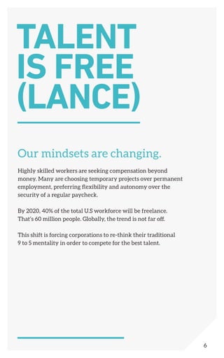 Our mindsets are changing.
Highly skilled workers are seeking compensation beyond
money. Many are choosing temporary projects over permanent
employment, preferring flexibility and autonomy over the
security of a regular paycheck.
By 2020, 40% of the total U.S workforce will be freelance.
That’s 60 million people. Globally, the trend is not far off.
This shift is forcing corporations to re-think their traditional
9 to 5 mentality in order to compete for the best talent.
TALENT
IS FREE
(LANCE)
6
 
