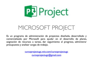 MICROSOFT PROJECT
Es un programa de administración de proyectos diseñado, desarrollado y
comercializado por Microsoft para ayudar en el desarrollo de planes,
asignación de recursos a tareas, dar seguimiento al progreso, administrar
presupuesto y analizar cargas de trabajo.
cursoprojectugc.wix.com/cursoprojectugc
cursoprojectugc@gmail.com
 