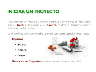 • Para empezar un proyecto y llevarlo a cabo, lo primero que se debe saber
son las Tareas a desarrollar y su Duración, es decir las fechas de inicio y
finalización de las mismas.
• La directriz de un proyecto debe tener en cuenta tres aspectos importantes:
• Recursos.
• Trabajo
• Material
• Costos.
• Gestor de los Proyectos (persona que administra el proyecto)
INICIAR UN PROYECTO
 