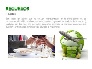 • Costos:
Son todos los gastos que no se ven representados en la obra como los de
representación, viáticos, viajes, comidas, vuelos, pago recibos (celular, internet etc.),
también son los que nos permiten contratar, arrendar o comprar recursos que
pueden ser humanos, instalaciones, equipos o materiales
RECURSOS
 