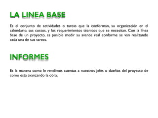 Es el conjunto de actividades o tareas que la conforman, su organización en el
calendario, sus costos, y los requerimientos técnicos que se necesitan. Con la línea
base de un proyecto, es posible medir su avance real conforme se van realizando
cada una de sus tareas.
LA LINEA BASE
INFORMES
Es la manera como le rendimos cuentas a nuestros jefes o dueños del proyecto de
como esta avanzando la obra.
 