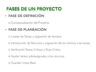 • FASE DE DEFINICIÓN
Conceptualización del Proyecto
• FASE DE PLANEACIÓN
Listado deTareas y asignación de tiempos.
Introducción de Recursos y asignación de los mismos a las tareas.
VerificaciónTareas Criticas y Ruta Critica
Ajustar tareas sobreasignadas a los recursos
Guardar Lineas Base
FASES DE UN PROYECTO
 