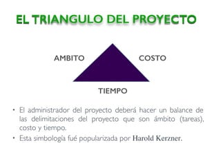 • El administrador del proyecto deberá hacer un balance de
las delimitaciones del proyecto que son ámbito (tareas),
costo y tiempo.
• Esta simbología fué popularizada por Harold Kerzner.
EL TRIANGULO DEL PROYECTO
AMBITO COSTO
TIEMPO
 